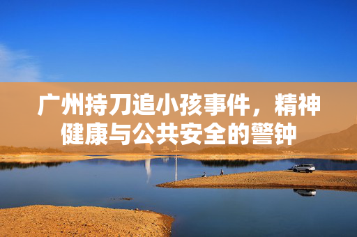 广州持刀追小孩事件，精神健康与公共安全的警钟
