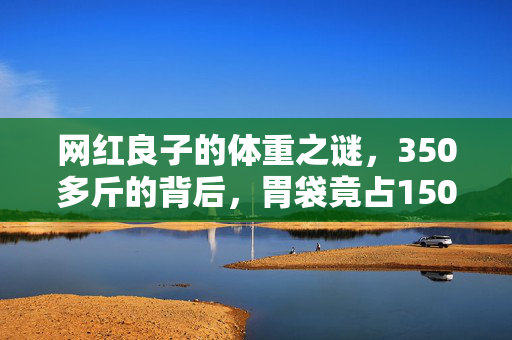 网红良子的体重之谜，350多斤的背后，胃袋竟占150多斤