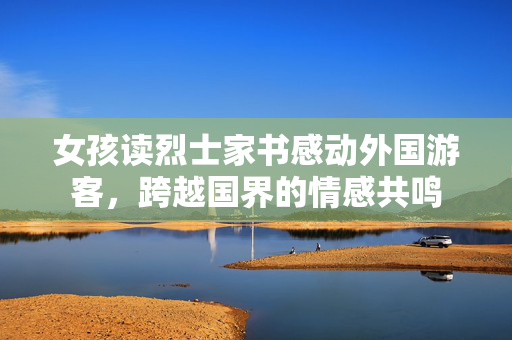 女孩读烈士家书感动外国游客，跨越国界的情感共鸣
