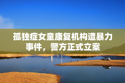 孤独症女童康复机构遭暴力事件，警方正式立案