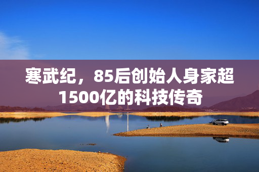 寒武纪，85后创始人身家超1500亿的科技传奇