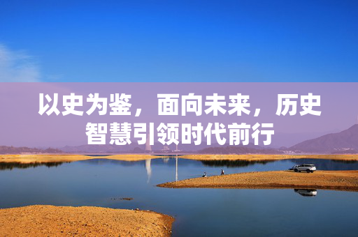 以史为鉴，面向未来，历史智慧引领时代前行