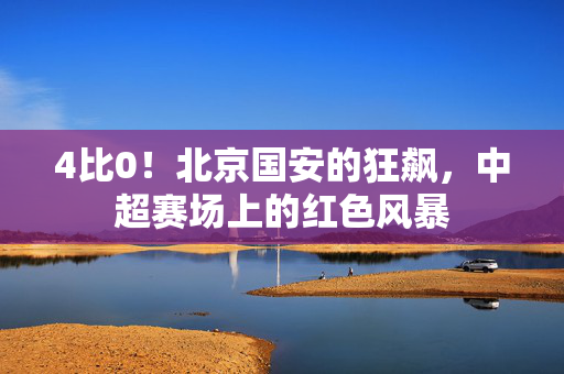 4比0！北京国安的狂飙，中超赛场上的红色风暴