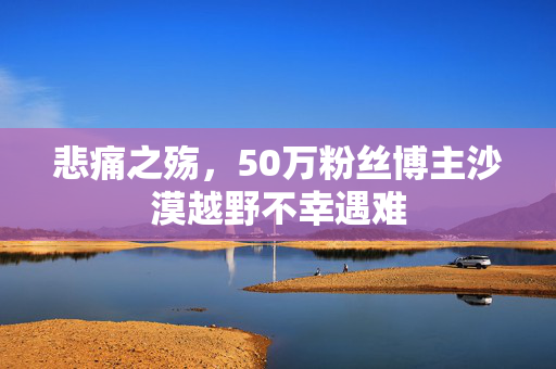 悲痛之殇，50万粉丝博主沙漠越野不幸遇难