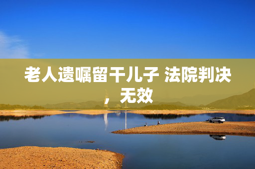 老人遗嘱留干儿子 法院判决，无效