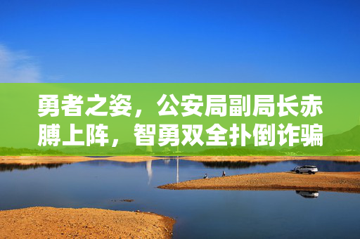 勇者之姿，公安局副局长赤膊上阵，智勇双全扑倒诈骗分子的英勇瞬间