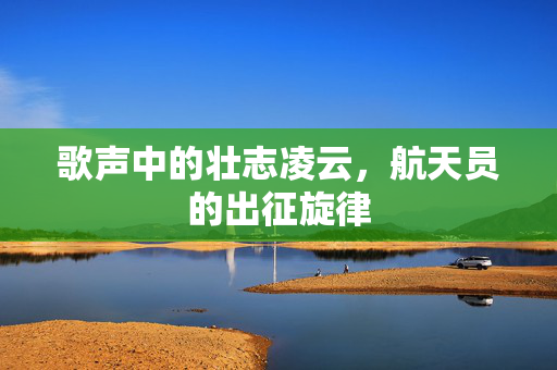 歌声中的壮志凌云，航天员的出征旋律