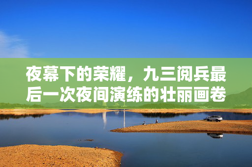 夜幕下的荣耀，九三阅兵最后一次夜间演练的壮丽画卷