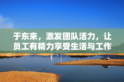 于东来，激发团队活力，让员工有精力享受生活与工作的平衡