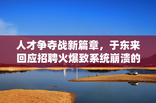 人才争夺战新篇章，于东来回应招聘火爆致系统崩溃的背后故事