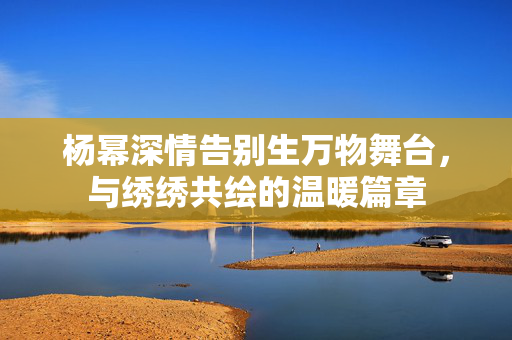 杨幂深情告别生万物舞台，与绣绣共绘的温暖篇章