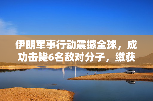 伊朗军事行动震撼全球，成功击毙6名敌对分子，缴获大量美制武器引发国际关注
