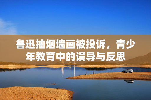鲁迅抽烟墙画被投诉，青少年教育中的误导与反思