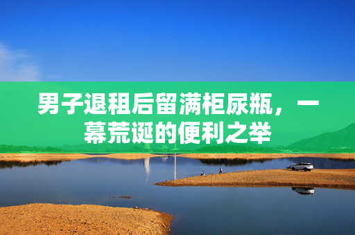 男子退租后留满柜尿瓶，一幕荒诞的便利之举