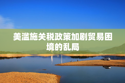 美滥施关税政策加剧贸易困境的乱局