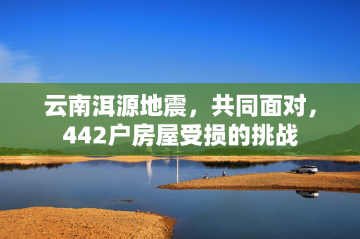 云南洱源地震，共同面对，442户房屋受损的挑战