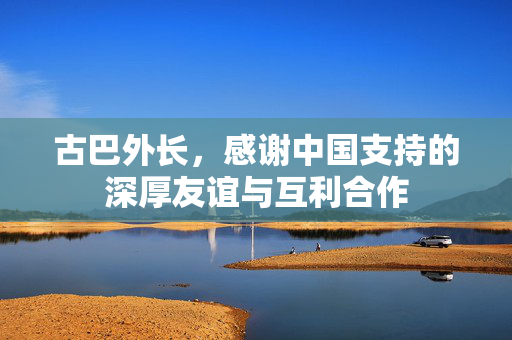 古巴外长，感谢中国支持的深厚友谊与互利合作