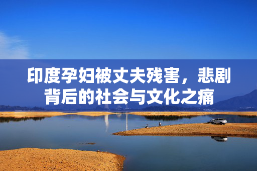 印度孕妇被丈夫残害，悲剧背后的社会与文化之痛