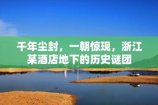 千年尘封，一朝惊现，浙江某酒店地下的历史谜团