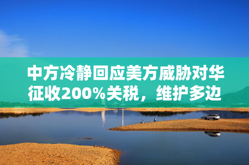 中方冷静回应美方威胁对华征收200%关税，维护多边贸易体系与全球市场稳定