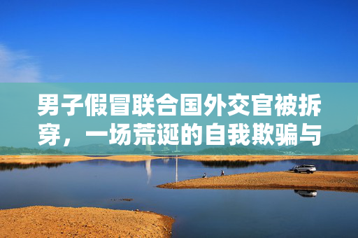 男子假冒联合国外交官被拆穿，一场荒诞的自我欺骗与现实教训