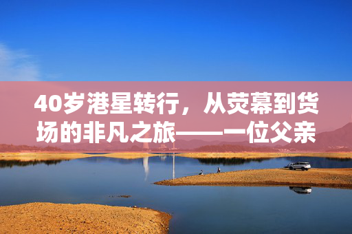40岁港星转行，从荧幕到货场的非凡之旅——一位父亲对家庭的深情担当