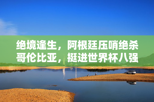 绝境逢生，阿根廷压哨绝杀哥伦比亚，挺进世界杯八强