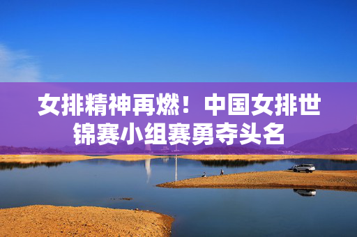 女排精神再燃！中国女排世锦赛小组赛勇夺头名