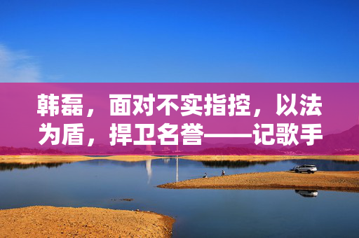 韩磊，面对不实指控，以法为盾，捍卫名誉——记歌手韩磊回应被曝致女生怀孕事件