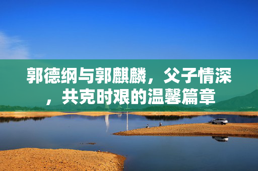 郭德纲与郭麒麟，父子情深，共克时艰的温馨篇章