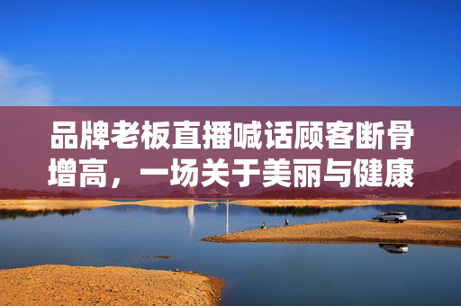 品牌老板直播喊话顾客断骨增高，一场关于美丽与健康的伦理争议
