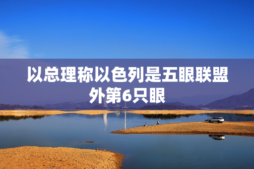 以总理称以色列是五眼联盟外第6只眼