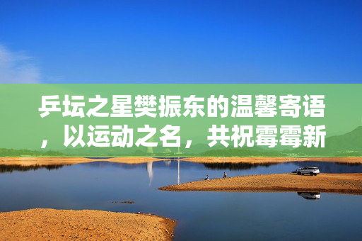乒坛之星樊振东的温馨寄语，以运动之名，共祝霉霉新篇章——一段跨界友情的甜蜜订婚祝福