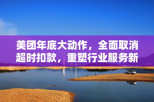 美团年底大动作，全面取消超时扣款，重塑行业服务新标准