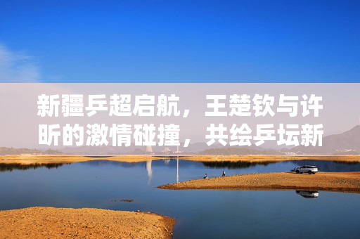 新疆乒超启航，王楚钦与许昕的激情碰撞，共绘乒坛新篇章