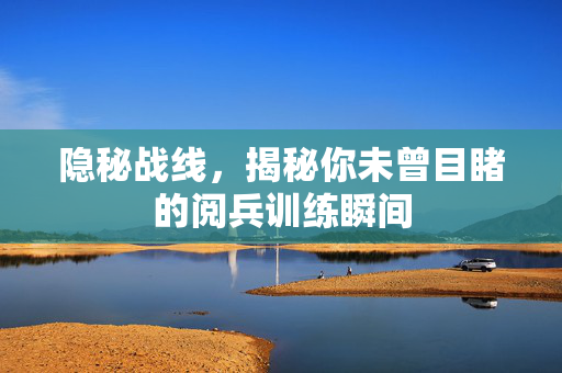 隐秘战线，揭秘你未曾目睹的阅兵训练瞬间