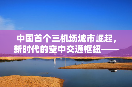 中国首个三机场城市崛起，新时代的空中交通枢纽——探索成都的双轮驱动发展新模式