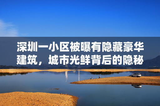深圳一小区被曝有隐藏豪华建筑，城市光鲜背后的隐秘角落