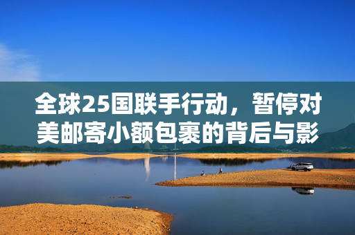 全球25国联手行动，暂停对美邮寄小额包裹的背后与影响