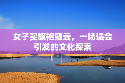女子买旗袍疑云，一场误会引发的文化探索