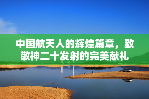 中国航天人的辉煌篇章，致敬神二十发射的完美献礼