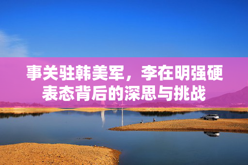 事关驻韩美军，李在明强硬表态背后的深思与挑战