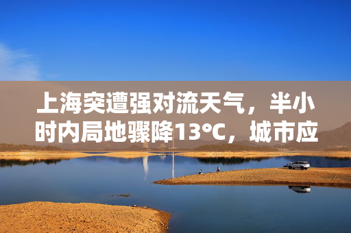 上海突遭强对流天气，半小时内局地骤降13℃，城市应对与公众反思