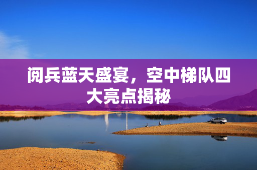 阅兵蓝天盛宴，空中梯队四大亮点揭秘