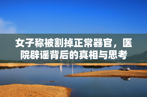 女子称被割掉正常器官，医院辟谣背后的真相与思考