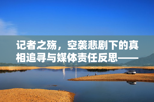 记者之殇，空袭悲剧下的真相追寻与媒体责任反思——美联社、路透社向全球讨要说法