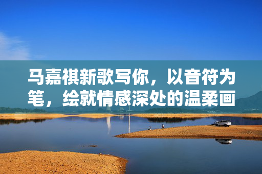 马嘉祺新歌写你，以音符为笔，绘就情感深处的温柔画卷