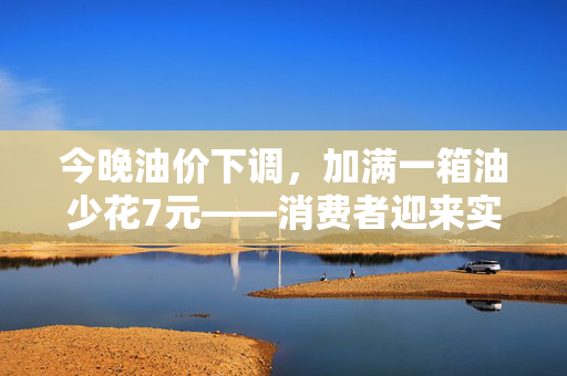 今晚油价下调，加满一箱油少花7元——消费者迎来实质性经济利好