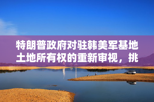 特朗普政府对驻韩美军基地土地所有权的重新审视，挑战、争议与未来展望