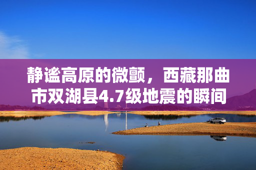 静谧高原的微颤，西藏那曲市双湖县4.7级地震的瞬间与后续